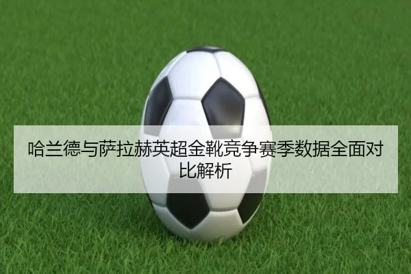哈兰德与萨拉赫英超金靴竞争赛季数据全面对比解析
